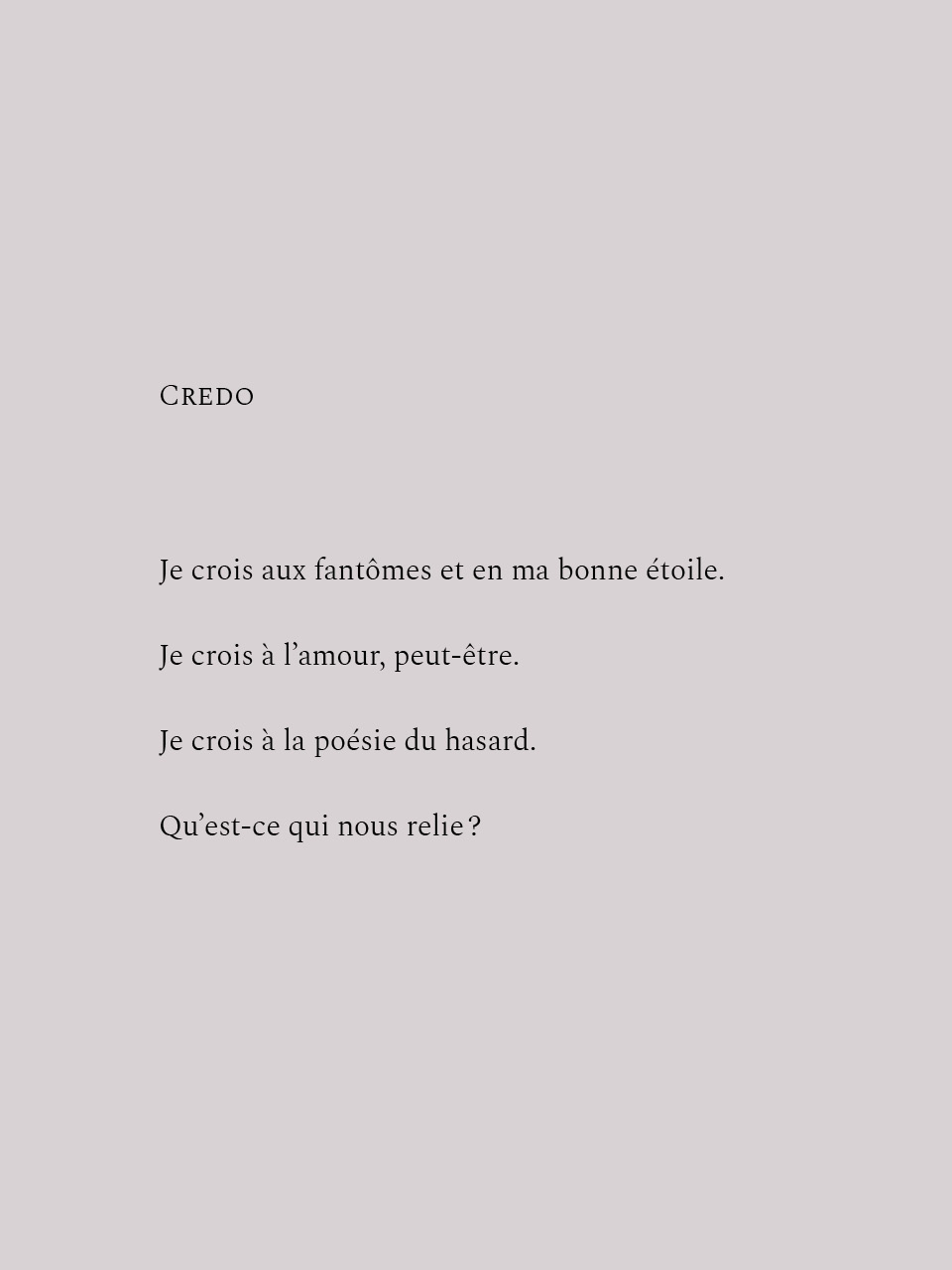 CREDOJe crois aux fantômes et en ma bonne étoile.Je crois à l'amour, peut-être.Je crois à la poésie du hasard.Qu'est-ce qui nous relie?